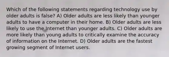 Which of the following statements regarding technology use by older adults is false? A) Older adults are less likely than younger adults to have a computer in their home. B) Older adults are less likely to use the Internet than younger adults. C) Older adults are more likely than young adults to critically examine the accuracy of information on the Internet. D) Older adults are the fastest growing segment of Internet users.