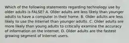 Which of the following statements regarding technology use by older adults is FALSE? A. Older adults are less likely than younger adults to have a computer in their home. B. Older adults are less likely to use the Internet than younger adults. C. Older adults are more likely than young adults to critically examine the accuracy of information on the Internet. D. Older adults are the fastest growing segment of Internet users.