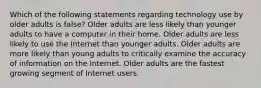 Which of the following statements regarding technology use by older adults is false? Older adults are less likely than younger adults to have a computer in their home. Older adults are less likely to use the Internet than younger adults. Older adults are more likely than young adults to critically examine the accuracy of information on the Internet. Older adults are the fastest growing segment of Internet users.