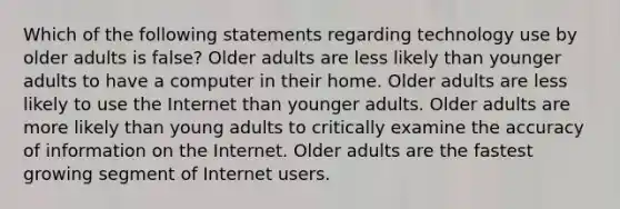 Which of the following statements regarding technology use by older adults is false? Older adults are less likely than younger adults to have a computer in their home. Older adults are less likely to use the Internet than younger adults. Older adults are more likely than young adults to critically examine the accuracy of information on the Internet. Older adults are the fastest growing segment of Internet users.