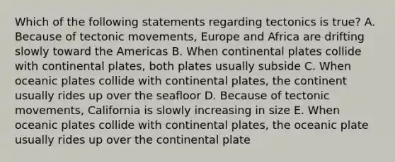 Which of the following statements regarding tectonics is true? A. Because of tectonic movements, Europe and Africa are drifting slowly toward the Americas B. When continental plates collide with continental plates, both plates usually subside C. When oceanic plates collide with continental plates, the continent usually rides up over the seafloor D. Because of tectonic movements, California is slowly increasing in size E. When oceanic plates collide with continental plates, the oceanic plate usually rides up over the continental plate