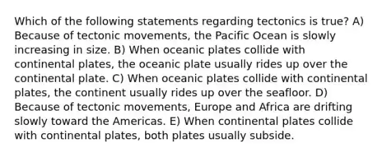 Which of the following statements regarding tectonics is true? A) Because of tectonic movements, the Pacific Ocean is slowly increasing in size. B) When oceanic plates collide with continental plates, the oceanic plate usually rides up over the continental plate. C) When oceanic plates collide with continental plates, the continent usually rides up over the seafloor. D) Because of tectonic movements, Europe and Africa are drifting slowly toward the Americas. E) When continental plates collide with continental plates, both plates usually subside.