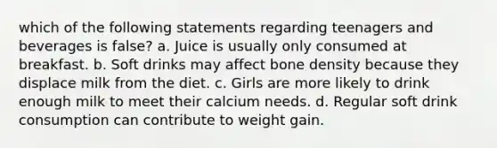 which of the following statements regarding teenagers and beverages is false? a. Juice is usually only consumed at breakfast. b. Soft drinks may affect bone density because they displace milk from the diet. c. Girls are more likely to drink enough milk to meet their calcium needs. d. Regular soft drink consumption can contribute to weight gain.