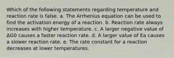 Which of the following statements regarding temperature and reaction rate is false. a. The Arrhenius equation can be used to find the activation energy of a reaction. b. Reaction rate always increases with higher temperature. c. A larger negative value of ΔG0 causes a faster reaction rate. d. A larger value of Ea causes a slower reaction rate. e. The rate constant for a reaction decreases at lower temperatures.