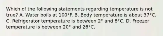 Which of the following statements regarding temperature is not true? A. Water boils at 100°F. B. Body temperature is about 37°C. C. Refrigerator temperature is between 2° and 8°C. D. Freezer temperature is between 20° and 26°C.