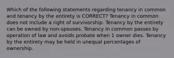 Which of the following statements regarding tenancy in common and tenancy by the entirety is CORRECT? Tenancy in common does not include a right of survivorship. Tenancy by the entirety can be owned by non-spouses. Tenancy in common passes by operation of law and avoids probate when 1 owner dies. Tenancy by the entirety may be held in unequal percentages of ownership.