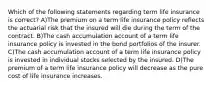 Which of the following statements regarding term life insurance is correct? A)The premium on a term life insurance policy reflects the actuarial risk that the insured will die during the term of the contract. B)The cash accumulation account of a term life insurance policy is invested in the bond portfolios of the insurer. C)The cash accumulation account of a term life insurance policy is invested in individual stocks selected by the insured. D)The premium of a term life insurance policy will decrease as the pure cost of life insurance increases.