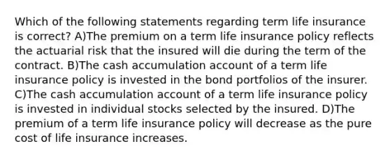 Which of the following statements regarding term life insurance is correct? A)The premium on a term life insurance policy reflects the actuarial risk that the insured will die during the term of the contract. B)The cash accumulation account of a term life insurance policy is invested in the bond portfolios of the insurer. C)The cash accumulation account of a term life insurance policy is invested in individual stocks selected by the insured. D)The premium of a term life insurance policy will decrease as the pure cost of life insurance increases.