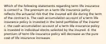 Which of the following statements regarding term life insurance is correct? a. The premium on a term life insurance policy reflects the actuarial risk that the insured will die during the term of the contract b. The cash accumulation account of a term life insurance policy is invested in the bond portfolios of the insurer c. the cash accumulation account of a term life insurance policy is invested in individual stocks selected by the insured. d. the premium of term life insurance policy will decrease as the pure cost of life insurance increases