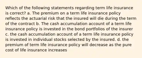 Which of the following statements regarding term life insurance is correct? a. The premium on a term life insurance policy reflects the actuarial risk that the insured will die during the term of the contract b. The cash accumulation account of a term life insurance policy is invested in the bond portfolios of the insurer c. the cash accumulation account of a term life insurance policy is invested in individual stocks selected by the insured. d. the premium of term life insurance policy will decrease as the pure cost of life insurance increases