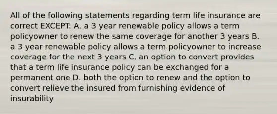 All of the following statements regarding term life insurance are correct EXCEPT: A. a 3 year renewable policy allows a term policyowner to renew the same coverage for another 3 years B. a 3 year renewable policy allows a term policyowner to increase coverage for the next 3 years C. an option to convert provides that a term life insurance policy can be exchanged for a permanent one D. both the option to renew and the option to convert relieve the insured from furnishing evidence of insurability