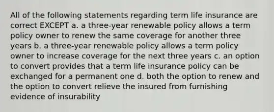 All of the following statements regarding term life insurance are correct EXCEPT a. a three-year renewable policy allows a term policy owner to renew the same coverage for another three years b. a three-year renewable policy allows a term policy owner to increase coverage for the next three years c. an option to convert provides that a term life insurance policy can be exchanged for a permanent one d. both the option to renew and the option to convert relieve the insured from furnishing evidence of insurability