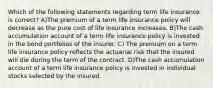 Which of the following statements regarding term life insurance is correct? A)The premium of a term life insurance policy will decrease as the pure cost of life insurance increases. B)The cash accumulation account of a term life insurance policy is invested in the bond portfolios of the insurer. C) The premium on a term life insurance policy reflects the actuarial risk that the insured will die during the term of the contract. D)The cash accumulation account of a term life insurance policy is invested in individual stocks selected by the insured.