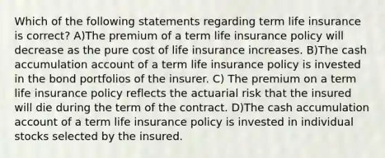 Which of the following statements regarding term life insurance is correct? A)The premium of a term life insurance policy will decrease as the pure cost of life insurance increases. B)The cash accumulation account of a term life insurance policy is invested in the bond portfolios of the insurer. C) The premium on a term life insurance policy reflects the actuarial risk that the insured will die during the term of the contract. D)The cash accumulation account of a term life insurance policy is invested in individual stocks selected by the insured.