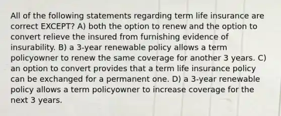 All of the following statements regarding term life insurance are correct EXCEPT? A) both the option to renew and the option to convert relieve the insured from furnishing evidence of insurability. B) a 3-year renewable policy allows a term policyowner to renew the same coverage for another 3 years. C) an option to convert provides that a term life insurance policy can be exchanged for a permanent one. D) a 3-year renewable policy allows a term policyowner to increase coverage for the next 3 years.