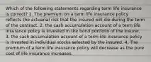 Which of the following statements regarding term life insurance is correct? 1. The premium on a term life insurance policy reflects the actuarial risk that the insured will die during the term of the contract. 2. the cash accumulation account of a term life insurance policy is invested in the bond portfolio of the insurer. 3. the cash accumulation account of a term life insurance policy is invested in individual stocks selected by the insured. 4. The premium of a term life insurance policy will decrease as the pure cost of life insurance increases.