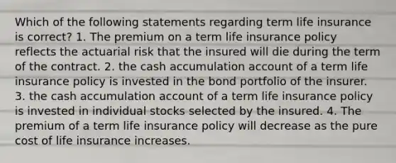 Which of the following statements regarding term life insurance is correct? 1. The premium on a term life insurance policy reflects the actuarial risk that the insured will die during the term of the contract. 2. the cash accumulation account of a term life insurance policy is invested in the bond portfolio of the insurer. 3. the cash accumulation account of a term life insurance policy is invested in individual stocks selected by the insured. 4. The premium of a term life insurance policy will decrease as the pure cost of life insurance increases.