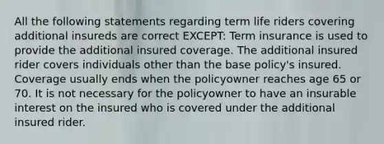 All the following statements regarding term life riders covering additional insureds are correct EXCEPT: Term insurance is used to provide the additional insured coverage. The additional insured rider covers individuals other than the base policy's insured. Coverage usually ends when the policyowner reaches age 65 or 70. It is not necessary for the policyowner to have an insurable interest on the insured who is covered under the additional insured rider.