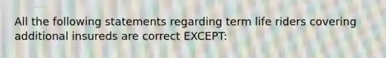 All the following statements regarding term life riders covering additional insureds are correct EXCEPT: