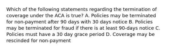 Which of the following statements regarding the termination of coverage under the ACA is true? A. Policies may be terminated for non-payment after 90 days with 30 days notice B. Policies may be terminated for fraud if there is at least 90-days notice C. Policies must have a 30 day grace period D. Coverage may be rescinded for non-payment