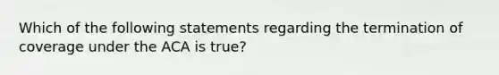 Which of the following statements regarding the termination of coverage under the ACA is true?