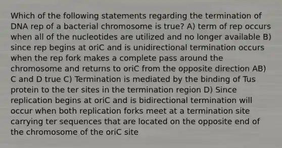 Which of the following statements regarding the termination of DNA rep of a bacterial chromosome is true? A) term of rep occurs when all of the nucleotides are utilized and no longer available B) since rep begins at oriC and is unidirectional termination occurs when the rep fork makes a complete pass around the chromosome and returns to oriC from the opposite direction AB) C and D true C) Termination is mediated by the binding of Tus protein to the ter sites in the termination region D) Since replication begins at oriC and is bidirectional termination will occur when both replication forks meet at a termination site carrying ter sequences that are located on the opposite end of the chromosome of the oriC site