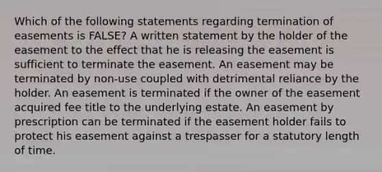 Which of the following statements regarding termination of easements is FALSE? A written statement by the holder of the easement to the effect that he is releasing the easement is sufficient to terminate the easement. An easement may be terminated by non-use coupled with detrimental reliance by the holder. An easement is terminated if the owner of the easement acquired fee title to the underlying estate. An easement by prescription can be terminated if the easement holder fails to protect his easement against a trespasser for a statutory length of time.