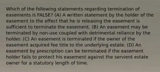 Which of the following statements regarding termination of easements is FALSE? (A) A written statement by the holder of the easement to the effect that he is releasing the easement is sufficient to terminate the easement. (B) An easement may be terminated by non-use coupled with detrimental reliance by the holder. (C) An easement is terminated if the owner of the easement acquired fee title to the underlying estate. (D) An easement by prescription can be terminated if the easement holder fails to protect his easement against the servient estate owner for a statutory length of time.