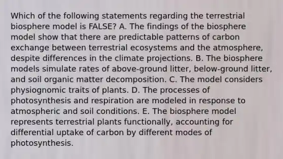 Which of the following statements regarding the terrestrial biosphere model is FALSE? A. The findings of the biosphere model show that there are predictable patterns of carbon exchange between terrestrial ecosystems and the atmosphere, despite differences in the climate projections. B. The biosphere models simulate rates of above-ground litter, below-ground litter, and soil organic matter decomposition. C. The model considers physiognomic traits of plants. D. The processes of photosynthesis and respiration are modeled in response to atmospheric and soil conditions. E. The biosphere model represents terrestrial plants functionally, accounting for differential uptake of carbon by different modes of photosynthesis.