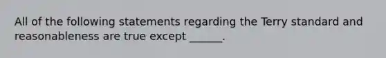 All of the following statements regarding the Terry standard and reasonableness are true except ______.