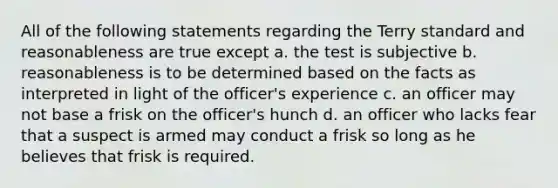 All of the following statements regarding the Terry standard and reasonableness are true except a. the test is subjective b. reasonableness is to be determined based on the facts as interpreted in light of the officer's experience c. an officer may not base a frisk on the officer's hunch d. an officer who lacks fear that a suspect is armed may conduct a frisk so long as he believes that frisk is required.