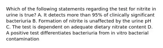 Which of the following statements regarding the test for nitrite in urine is true? A. It detects more than 95% of clinically significant bacteriuria B. Formation of nitrite is unaffected by the urine pH C. The test is dependent on adequate dietary nitrate content D. A positive test differentiates bacteriuria from in vitro bacterial contamination