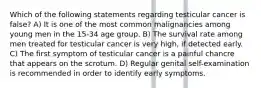 Which of the following statements regarding testicular cancer is false? A) It is one of the most common malignancies among young men in the 15-34 age group. B) The survival rate among men treated for testicular cancer is very high, if detected early. C) The first symptom of testicular cancer is a painful chancre that appears on the scrotum. D) Regular genital self-examination is recommended in order to identify early symptoms.