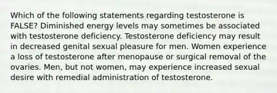 Which of the following statements regarding testosterone is FALSE? Diminished energy levels may sometimes be associated with testosterone deficiency. Testosterone deficiency may result in decreased genital sexual pleasure for men. Women experience a loss of testosterone after menopause or surgical removal of the ovaries. Men, but not women, may experience increased sexual desire with remedial administration of testosterone.