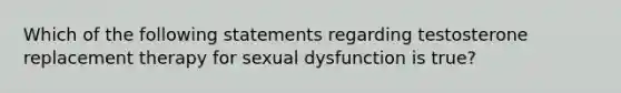 Which of the following statements regarding testosterone replacement therapy for sexual dysfunction is true?