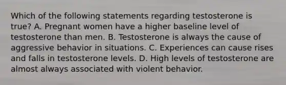 Which of the following statements regarding testosterone is true? A. Pregnant women have a higher baseline level of testosterone than men. B. Testosterone is always the cause of aggressive behavior in situations. C. Experiences can cause rises and falls in testosterone levels. D. High levels of testosterone are almost always associated with violent behavior.