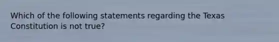 Which of the following statements regarding the Texas Constitution is not true?
