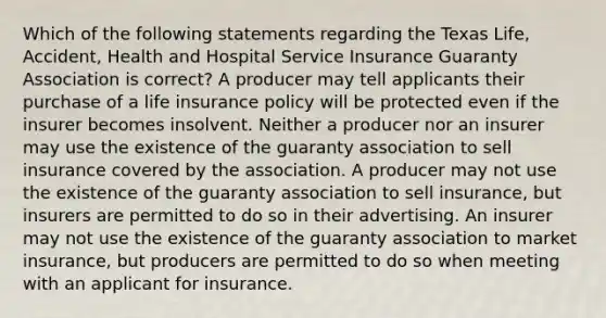 Which of the following statements regarding the Texas Life, Accident, Health and Hospital Service Insurance Guaranty Association is correct? A producer may tell applicants their purchase of a life insurance policy will be protected even if the insurer becomes insolvent. Neither a producer nor an insurer may use the existence of the guaranty association to sell insurance covered by the association. A producer may not use the existence of the guaranty association to sell insurance, but insurers are permitted to do so in their advertising. An insurer may not use the existence of the guaranty association to market insurance, but producers are permitted to do so when meeting with an applicant for insurance.