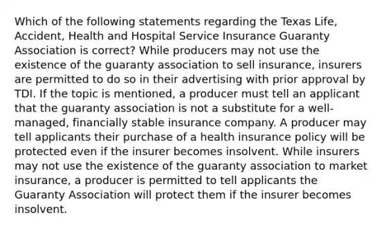 Which of the following statements regarding the Texas Life, Accident, Health and Hospital Service Insurance Guaranty Association is correct? While producers may not use the existence of the guaranty association to sell insurance, insurers are permitted to do so in their advertising with prior approval by TDI. If the topic is mentioned, a producer must tell an applicant that the guaranty association is not a substitute for a well-managed, financially stable insurance company. A producer may tell applicants their purchase of a health insurance policy will be protected even if the insurer becomes insolvent. While insurers may not use the existence of the guaranty association to market insurance, a producer is permitted to tell applicants the Guaranty Association will protect them if the insurer becomes insolvent.