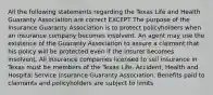 All the following statements regarding the Texas Life and Health Guaranty Association are correct EXCEPT The purpose of the Insurance Guaranty Association is to protect policyholders when an insurance company becomes insolvent. An agent may use the existence of the Guaranty Association to assure a claimant that his policy will be protected even if the insurer becomes insolvent. All insurance companies licensed to sell insurance in Texas must be members of the Texas Life, Accident, Health and Hospital Service Insurance Guaranty Association. Benefits paid to claimants and policyholders are subject to limits