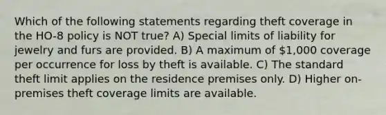 Which of the following statements regarding theft coverage in the HO-8 policy is NOT true? A) Special limits of liability for jewelry and furs are provided. B) A maximum of 1,000 coverage per occurrence for loss by theft is available. C) The standard theft limit applies on the residence premises only. D) Higher on-premises theft coverage limits are available.