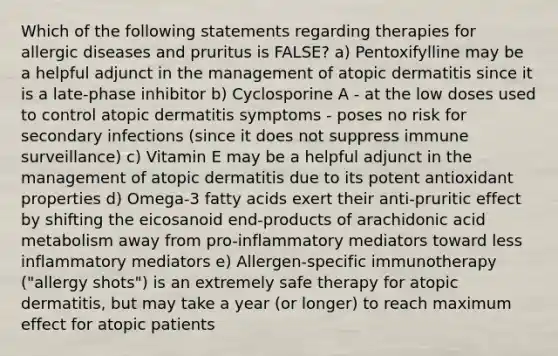 Which of the following statements regarding therapies for allergic diseases and pruritus is FALSE? a) Pentoxifylline may be a helpful adjunct in the management of atopic dermatitis since it is a late-phase inhibitor b) Cyclosporine A - at the low doses used to control atopic dermatitis symptoms - poses no risk for secondary infections (since it does not suppress immune surveillance) c) Vitamin E may be a helpful adjunct in the management of atopic dermatitis due to its potent antioxidant properties d) Omega-3 fatty acids exert their anti-pruritic effect by shifting the eicosanoid end-products of arachidonic acid metabolism away from pro-inflammatory mediators toward less inflammatory mediators e) Allergen-specific immunotherapy ("allergy shots") is an extremely safe therapy for atopic dermatitis, but may take a year (or longer) to reach maximum effect for atopic patients