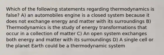 Which of the following statements regarding thermodynamics is false? A) an automobiles engine is a closed system because it does not exchange energy and matter with its surroundings B) Thermodynamics is the study of energy transformations that occur in a collection of matter C) An open system exchanges both energy and matter with its surroundings D) A single cell or the planet Earth could be a thermodynamic system