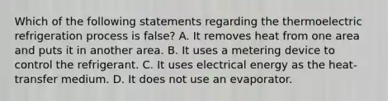 Which of the following statements regarding the thermoelectric refrigeration process is false? A. It removes heat from one area and puts it in another area. B. It uses a metering device to control the refrigerant. C. It uses electrical energy as the heat-transfer medium. D. It does not use an evaporator.