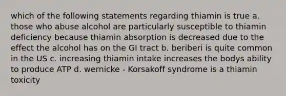 which of the following statements regarding thiamin is true a. those who abuse alcohol are particularly susceptible to thiamin deficiency because thiamin absorption is decreased due to the effect the alcohol has on the GI tract b. beriberi is quite common in the US c. increasing thiamin intake increases the bodys ability to produce ATP d. wernicke - Korsakoff syndrome is a thiamin toxicity