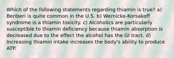 Which of the following statements regarding thiamin is true? a) Beriberi is quite common in the U.S. b) Wernicke-Korsakoff syndrome is a thiamin toxicity. c) Alcoholics are particularly susceptible to thiamin deficiency because thiamin absorption is decreased due to the effect the alcohol has the GI tract. d) Increasing thiamin intake increases the body's ability to produce ATP.