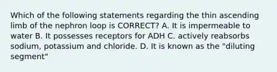 Which of the following statements regarding the thin ascending limb of the nephron loop is CORRECT? A. It is impermeable to water B. It possesses receptors for ADH C. actively reabsorbs sodium, potassium and chloride. D. It is known as the "diluting segment"