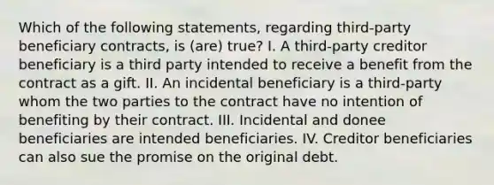 Which of the following statements, regarding third-party beneficiary contracts, is (are) true? I. A third-party creditor beneficiary is a third party intended to receive a benefit from the contract as a gift. II. An incidental beneficiary is a third-party whom the two parties to the contract have no intention of benefiting by their contract. III. Incidental and donee beneficiaries are intended beneficiaries. IV. Creditor beneficiaries can also sue the promise on the original debt.