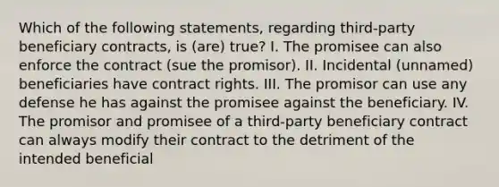 Which of the following statements, regarding third-party beneficiary contracts, is (are) true? I. The promisee can also enforce the contract (sue the promisor). II. Incidental (unnamed) beneficiaries have contract rights. III. The promisor can use any defense he has against the promisee against the beneficiary. IV. The promisor and promisee of a third-party beneficiary contract can always modify their contract to the detriment of the intended beneficial