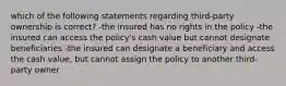 which of the following statements regarding third-party ownership is correct? -the insured has no rights in the policy -the insured can access the policy's cash value but cannot designate beneficiaries -the insured can designate a beneficiary and access the cash value, but cannot assign the policy to another third-party owner